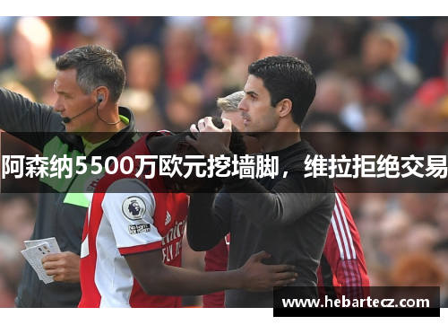 阿森纳5500万欧元挖墙脚,维拉拒绝交易 阿森纳5500万欧元挖墙脚,维拉拒绝交易